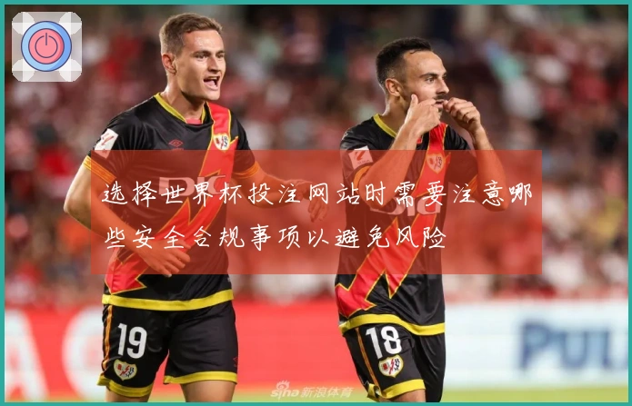 选择世界杯投注网站时需要注意哪些安全合规事项以避免风险